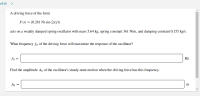### Damped Harmonic Oscillator Driven by an External Force

A driving force of the form:

\[ F(t) = (0.281 \, \text{N}) \sin (2\pi f t) \]

acts on a weakly damped spring oscillator with a mass of 5.64 kg, a spring constant of 361 N/m, and a damping constant of 0.155 kg/s.

#### Question 1

What frequency \( f_0 \) of the driving force will maximize the response of the oscillator?

\[ f_0 = \_\_\_\_\_\_\_\_\_\_ \, \text{Hz} \]

#### Question 2

Find the amplitude \( A_0 \) of the oscillator's steady-state motion when the driving force has this frequency.

\[ A_0 = \_\_\_\_\_\_\_\_\_\_ \, \text{m} \]