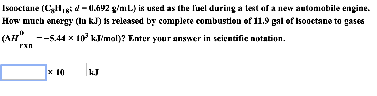 Isooctane (C8H18; d= 0.692 g/mL) is used as the fuel during a test of a new automobile engine.
How much energy (in kJ) is released by complete combustion of 11.9 gal of isooctane to gases
(AH 5.44 x
10° kJ/mol)? Enter your answer in scientific notation.
rxn
х 10
kJ
