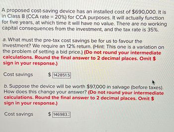 A proposed cost-saving device has an installed cost of $690,000. It is
in Class 8 (CCA rate = 20%) for CCA purposes. It will actually function
for five years, at which time it will have no value. There are no working
capital consequences from the investment, and the tax rate is 35%.
a. What must the pre-tax cost savings be for us to favour the
investment? We require an 12% return. (Hint: This one is a variation on
the problem of setting a bid price.) (Do not round your intermediate
calculations. Round the final answer to 2 decimal places. Omit $
sign in your response.)
Cost savings
$142851.5
b. Suppose the device will be worth $97,000 in salvage (before taxes).
How does this change your answer? (Do not round your intermediate
calculations. Round the final answer to 2 decimal places. Omit $
sign in your response.)
Cost savings
$146983.3