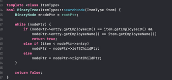 02
53 template <class ItemType>
bool BinaryTree<ItemType>
54
55
56
57
58
59
50
51
52
53
34
55
56
57 }
BinaryNode *nodePtr = rootPtr;
while (nodePtr) {
if (nodePtr->entry.getEmployee ID() item.getEmployeeID() &&
nodePtr->entry.get EmployeeName() item.get EmployeeName())
return true;
else if (item < nodePtr->entry)
}
:: searchNode(ItemType item) {
else
nodePtr = nodePtr->leftChildPtr;
nodePtr = nodePtr->rightChildPtr;
return false;
==