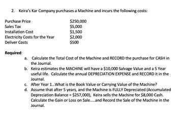 2. Keira's Kar Company purchases a Machine and incurs the following costs:
$250,000
$5,000
$1,500
$2,000
$500
Purchase Price
Sales Tax
Installation Cost
Electricity Costs for the Year
Deliver Costs
Required:
Calculate the Total Cost of the Machine and RECORD the purchase for CASH in
the Journal.
b. Keira estimates the MACHINE will have a $10,000 Salvage Value and a 5 Year
useful life. Calculate the annual DEPRECIATION EXPENSE and RECORD it in the
Journal.
d.
c. After Year 1... What is the Book Value or Carrying Value of the Machine?
Assume that after 5 years, and the Machine is FULLY Depreciated (Accumulated
Depreciation Balance = $257,000), Keira sells the Machine for $8,000 Cash.
Calculate the Gain or Loss on Sale......and Record the Sale of the Machine in the
Journal.