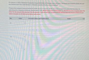 On January 1, 2025, Cheyenne Corporation issued $630,000 of 9% bonds, due in 10 years. The bonds were issued for $590,744, and
pay interest each July 1 and January 1 Cheyenne uses the effective-interest method.
Prepare the company's journal entries for (a) the January 1 issuance, (b) the July 1 interest payment, and (c) the December 31
adjusting entry. Assume an effective-interest rate of 10%. (Round answers to O decimal places, eg. 38,548. If no entry is required, select "No
Entry" for the account titles and enter O for the amounts. Credit account titles are automatically indented when the amount is entered. Do not
indent manually. List all debit entries before credit entries)
No.
(a)
(b)
(c)
Date
Account Titles and Explanation
Debit
Cre