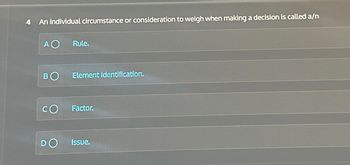 4 An individual circumstance or consideration to weigh when making a decision is called a/n
A O
Rule.
BO Element identification.
CO
Factor.
DO
Issue.