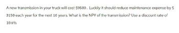 A new transmission in your truck will cost $9500. Luckily it should reduce maintenance expense by $
3150 each year for the next 10 years. What is the NPV of the transmission? Use a discount rate of
10.6%