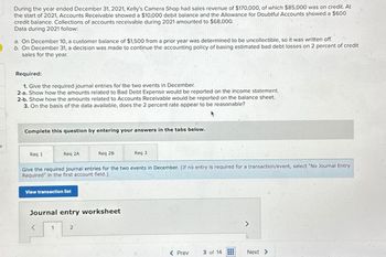 During the year ended December 31, 2021, Kelly's Camera Shop had sales revenue of $170,000, of which $85,000 was on credit. At
the start of 2021, Accounts Receivable showed a $10,000 debit balance and the Allowance for Doubtful Accounts showed a $600
credit balance. Collections of accounts receivable during 2021 amounted to $68,000.
Data during 2021 follow:
a. On December 10, a customer balance of $1,500 from a prior year was determined to be uncollectible, so it was written off.
b. On December 31, a decision was made to continue the accounting policy of basing estimated bad debt losses on 2 percent of credit
sales for the year.
Required:
1. Give the required journal entries for the two events in December.
2-a. Show how the amounts related to Bad Debt Expense would be reported on the income statement.
2-b. Show how the amounts related to Accounts Receivable would be reported on the balance sheet.
3. On the basis of the data available, does the 2 percent rate appear to be reasonable?
Complete this question by entering your answers in the tabs below.
Req 1
Req 2A
Req 2B
Req 3
Give the required journal entries for the two events in December. (If no entry is required for a transaction/event, select "No Journal Entry
Required" in the first account field.)
View transaction list
Journal entry worksheet
<
1
2
>
< Prev
3 of 14
Next >