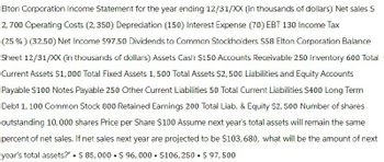 Elton Corporation Income Statement for the year ending 12/31/XX (in thousands of dollars) Net sales $
2,700 Operating Costs (2,350) Depreciation (150) Interest Expense (70) EBT 130 Income Tax
(25%) (32.50) Net Income $97.50 Dividends to Common Stockholders $58 Elton Corporation Balance
Sheet 12/31/XX (in thousands of dollars) Assets Cash $150 Accounts Receivable 250 Inventory 600 Total
Current Assets $1,000 Total Fixed Assets 1,500 Total Assets $2,500 Liabilities and Equity Accounts
Payable $100 Notes Payable 250 Other Current Liabilities 50 Total Current Liabilities $400 Long Term
Debt 1, 100 Common Stock 800 Retained Earnings 200 Total Liab. & Equity $2,500 Number of shares
outstanding 10,000 shares Price per Share $100 Assume next year's total assets will remain the same
percent of net sales. If net sales next year are projected to be $103, 680, what will be the amount of next
year's total assets?" $ 85,000 $96,000 $106,250 $ 97,500