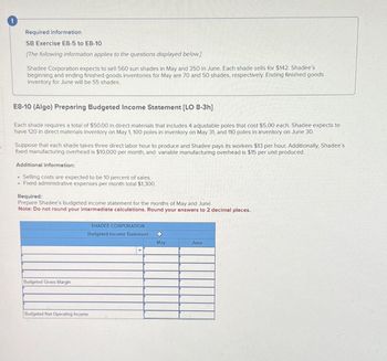 Required information
SB Exercise E8-5 to E8-10
[The following information applies to the questions displayed below.]
Shadee Corporation expects to sell 560 sun shades in May and 350 in June. Each shade sells for $142. Shadee's
beginning and ending finished goods inventories for May are 70 and 50 shades, respectively. Ending finished goods
inventory for June will be 55 shades.
S
E8-10 (Algo) Preparing Budgeted Income Statement [LO 8-3h]
Each shade requires a total of $50.00 in direct materials that includes 4 adjustable poles that cost $5.00 each. Shadee expects to
have 120 in direct materials inventory on May 1, 100 poles in inventory on May 31, and 110 poles in inventory on June 30.
Suppose that each shade takes three direct labor hour to produce and Shadee pays its workers $13 per hour. Additionally, Shadee's
fixed manufacturing overhead is $10,000 per month, and variable manufacturing overhead is $15 per unit produced.
Additional information:
. Selling costs are expected to be 10 percent of sales.
. Fixed administrative expenses per month total $1,300.
Required:
Prepare Shadee's budgeted income statement for the months of May and June.
Note: Do not round your intermediate calculations. Round your answers to 2 decimal places.
Budgeted Gross Margin
Budgeted Net Operating Income
SHADEE CORPORATION
Budgeted Income Statement
+
May
June