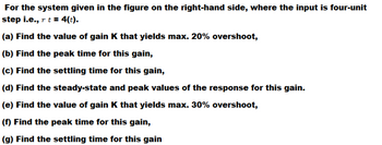 For the system given in the figure on the right-hand side, where the input is four-unit
step i.e., r t = 4(t).
(a) Find the value of gain K that yields max. 20% overshoot,
(b) Find the peak time for this gain,
(c) Find the settling time for this gain,
(d) Find the steady-state and peak values of the response for this gain.
(e) Find the value of gain K that yields max. 30% overshoot,
(f) Find the peak time for this gain,
(g) Find the settling time for this gain