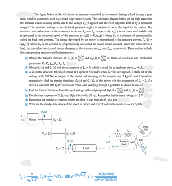 The figure below on the left shows an armature controlled de servomotor driving a load through a gear
train, which is commonly used in a closed-loop control system. The schematic diagram below on the right represents
the armature circuit rotating simply due to the voltage ea(t) applied and the fixed magnetic field B by a permanent
magnet. The armature voltage as an electrical parameter ea(t) is considered to be the input to the system. The
resistance and inductance of the armature circuit are R₁ and La, respectively. v(t) is the back emf and directly
proportional to the rotational speed of the armature as v₁ (t) = K₁@m(t), where K₁ is a constant of proportionality
called the back emf constant. The torque developed by the motor is proportional to the armature current, Tm(t) =
Kela(t), where K₂ is the constant of proportionality and called the motor torque constant. When the motor drives a
load, the equivalent inertia and viscous damping at the armature are Jm and Dm, respectively. These entities include
the corresponding armature and load parameters.
(a) Obtain the transfer function of G₁(s) = m(s) and G₂ (s) = (s) in terms of electrical and mechanical
Ea(s)
Ea(s)
parameters Kt, Kp. Jm, DmRa, La
(b) Obtain G₁ (s) and G₂ (s) with the assumption of La≈ 0, which is usual for de machines since La << Ra
(c) A de motor develops 60 Nm of torque at a speed of 500 rad/s when 12 volts are applied. It stalls out at this
voltage with 120 Nm of torque. If the inertia and damping of the armature are 7 kg-m² and 3 Nm-s/rad,
respectively, find the transfer functions, G₁ (s) and G₂ (s), of this motor with the assumption of La ≈ 0, if it
drives a load with 108 kg-m² inertia and 9 Nm-s/rad damping through a gear train as shown below left.
WL(S)
(d) Find the transfer functions from the input voltage to the output speed, G3 (s) = m(s) and G4(s) =
Ea(s)
(e) Plot the step responses of G₂ (s) and G3 (s) for t=0 to 20 sec. Remember that the input voltage is 12 V.
(f) Determine the number of rotations within the first 18 secs from the 0₁ vs. t plot
(g) What are the steady-state values of the speed in rad/sec and rpm? Confirm the results via w vs. t plots.
0(1)
e(t) Motor
N₂=25
N₁ = 12
|N₂=25
0₂(1)
172| O
N₁ = 72
Load
(1)
11
=₁1-²› Ts = %= 100.6
- %OS= 100.e-²/√¹-²₁ = ₁
wn√/1-8²
ζωη
Ra
L₂
M0000
4(0)-
-In (%05/100)
√²+In²(%60S/100)
Armature (1)
circuit
0000
Rotor
T (1)
(1)