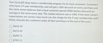 Your local gift shop starts a membership program for its loyal customers. Customers
who have a 9-year membership card will get a 18% discount on every purchase and
the store owner believes that a loyal customer spends $500 (before discount) on
average in the store every year. The market interest rate is 4.8%. If the store owners
expectations are correct, how much can she charge for the 9-year membership card?
(Note: Assume the customers make all their purchases at the end of the year.)
$645.44
$676.42
$698.71
$709.15