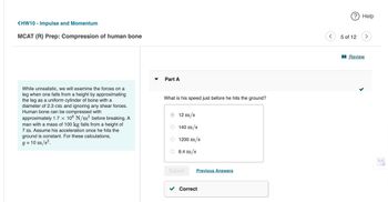 <HW10 - Impulse and Momentum
MCAT (R) Prep: Compression of human bone
While unrealistic, we will examine the forces on a
leg when one falls from a height by approximating
the leg as a uniform cylinder of bone with a
diameter of 2.3 cm and ignoring any shear forces.
Human bone can be compressed with
approximately 1.7 × 108 N/m² before breaking. A
man with a mass of 100 kg falls from a height of
7 m. Assume his acceleration once he hits the
ground is constant. For these calculations,
10 m/s².
9 =
Part A
What is his speed just before he hits the ground?
12 m/s
140 m/s
1200 m/s
8.4 m/s
Submit
Previous Answers
Correct
? Help
5 of 12
>
Review
>.<