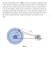 The slider crank mechanism shown in Figure 1 consists of a large disk, a connecting rod and
a slider. The disk is connected to the pin joint at its center at point A. The connecting rod is
connected to the disk at point B with a pin joint. The slider is moving at a constant velocity of
5 m/s. In this mechanism, classify the type of motion that is experienced by the disk, the
connecting rod, and the slider. In the range of 30° ses 90", choose three (3) angles to show
the instantaneous center changes with the mechanism movement. Then, based on one of the e
that you have mentioned previously, compute an acceleration vector of point C in terms
and a
3 m
1m
v = 3 m/s°
Figure 1
