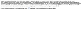 Charles Lackey operates a bakery in Idaho Falls, Idaho. Because of its excellent product and excellent location, demand has increased by 45% in the last year. On far too
many occasions, customers have not been able to purchase the bread of their choice. Because of the size of the store, no new ovens can be added. At a staff meeting, one employee
suggested ways to load the ovens differently so that more loaves of bread can be baked at one time. This new process will require that the ovens be loaded by hand, requiring additional
manpower. This is the only production change that will be made in order to meet the increased demand. The bakery currently makes 1,500 loaves per month. Employees are paid $8
per hour. In addition to the labor cost, Charles also has a constant utility cost per month of $550 and a per loaf ingredient cost of $0.40.
Current multifactor productivity for 640 work hours per month =
loaves/dollar (round your response to three decimal places).
