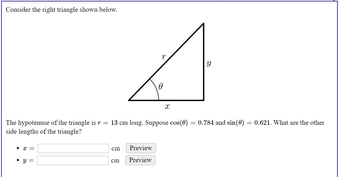 Consider the right triangle shown below.
The hypotenuse of the triangle is r = 13 cm long. Suppose cos(0)
side lengths of the triangle?
= 0.784 and sin(0) = 0.621. What are the other
cm
Preview
• y =
Preview
cm
