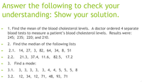 Answer the following to check your
understanding: Show your solution.
1. Find the mean of the blood cholesterol levels. A doctor ordered 4 separate
blood tests to measure a patient's blood cholesterol levels. Results were:
245; 235; 220; and 210.
2. Find the median of the following lists
2.1. 14, 27, 3, 82, 64, 34, 8, 51
- 2.2.
21.3, 37.4, 11.6, 82.5, 17.2
- 3. Find a mode:
- 3.1. 3, 3, 3, 3, 3, 4, 4, 5, 5, 5, 8
3.2. 12, 34, 12, 71, 48, 93, 71
