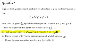Question 5
Suppose that y(x) is defined implicitly as a function of x by the following equa-
tion:
x² + 5x²y² + y² = 2
Note that (x, y) =(,1) satisfies this equation. Assume a > 0 and y > 0.
i. Find an expression for dy/dx and evaluate it at (,1).
ii. Find an expression for dy/da² and evaluate it at (,1).
iii. Find a second order Taylor approximation of y(x) about x =
√6
iv. Graph the approximating function you derived in iii.