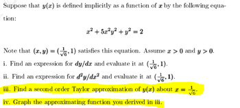 Suppose that y(x) is defined implicitly as a function of x by the following equa-
tion:
x² + 5x²y² + y² = 2
Note that (x, y) =(,1) satisfies this equation. Assume a > 0) and y > 0.
i. Find an expression for dy/dx and evaluate it at (,1).
ii. Find an expression for dy/de² and evaluate it at
(1).
iii. Find a second order Taylor approximation of y(x) about x √6
iv. Graph the approximating function you derived in iii.