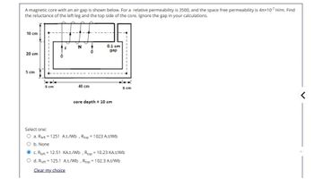 A magnetic core with an air gap is shown below. For a relative permeability is 3500, and the space free permeability is 4πx107 H/m. Find
the reluctance of the left leg and the top side of the core. Ignore the gap in your calculations.
10 cm
N
0.1 cm
gap
20 cm
5 cm
5 cm
40 cm
core depth = 10 cm
5 cm
Select one:
=
O a. Rleft = 1251 A.t./Wb, Rtop 1023 A.t/Wb
O b. None
C. Rleft 12.51 KA.t./Wb, Rtop = 10.23 KA.t/Wb
=
d. Rieft 125.1 A.t./Wb, Rtop = 102.3 A.t/Wb
Clear my choice
<