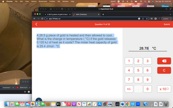 Chrome File Edit View
b Answered: Cox
000
7
[ENG SUB] x
APR
30
1,105
History
Bookmarks Profiles Tab Window Help
B A 28.5 g piece of gold is heatex
app.101edu.co
3
tv
Aktiv Chemistry
4
A 28.5 g piece of gold is heated and then allowed to cool.
What is the change in temperature (°C) if the gold releases
0.120 kJ of heat as it cools? The molar heat capacity of gold
is 25.4 J/mol. °C.
ON
66
W= Experiment 5.v2
X
Question 11 of 25
zoom mk
A
W
1
4
7
Ⓒ
+/-
mk
2
5
28.78 °C
8
Ơ
zoom
00
3
6
9
Sun Apr 30 9:49 PM
0
PNG
Update:
PNG
Submit
X
C
x 100