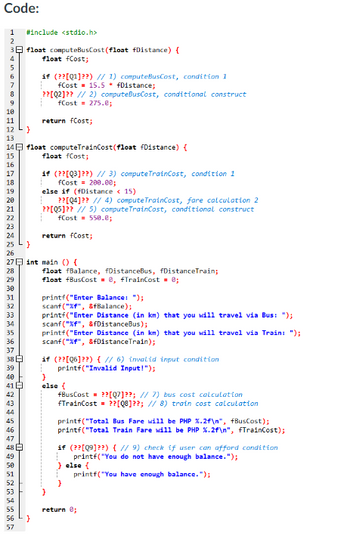 Code:
1
2
3
4
5
6
7
8
9
10
11
12
13
14
15
16
17
18
19
20
21
22
23
24
32
33
34
35
36
37
38
39
40
41 E
42
43
44
45
46
47
48
49
50
51
#include <stdio.h>
52
53
54
55
56
57
float computeBusCost (float fDistance) {
float fCost;
if (??[Q1]??) // 1) computeBusCost, condition 1
fCost 15.5 * fDistance;
??[Q2]?? // 2) computeBusCost, conditional construct
fCost 275.0;
return fCost;
}
float computeTrainCost(float fDistance) {
float fCost;
if (??[Q3]??) // 3) computeTrainCost, condition 1
fCost = 200.00;
25
}
26
27 int main() {
28
29
30
31
else if (fDistance
15)
??[04]?? // 4) compute TrainCost, fare calculation 2
??[05]?? // 5) compute TrainCost, conditional construct
fCost 550.8;
return fCost;
float fBalance, fDistanceBus, fDistanceTrain;
float fBusCost = 0, fTrainCost = 0;
printf("Enter Balance: ");
scanf("%f", &fBalance);
printf("Enter Distance (in km) that you will travel via Bus: ");
scanf("%f", &fDistanceBus);
printf("Enter Distance (in km) that you will travel via Train: ");
scanf("%f", &fDistance Train);
if (??[Q6]??) { // 6) invalid input condition
printf("Invalid Input!");
}
else {
fBusCost = ??[Q7]??; // 7) bus cost calculation
fTrainCost = ??[08]??; // 8) train cost calculation
printf("Total Bus Fare will be PHP %.2f\n", fBusCost);
printf("Total Train Fare will be PHP %.2f\n", fTrainCost);
if (??[09]??) { // 9) check if user can afford condition
printf("You do not have enough balance.");
else {
printf("You have enough balance.");
return 0;