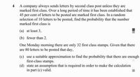 A company always sends letters by second class post unless they are
marked first class. Over a long period of time it has been established that
45 per cent of letters to be posted are marked first class. In a random
selection of 10 letters to be posted, find the probability that the number
marked first class is
(a) at least 3,
(b) fewer than 2.
One Monday morning there are only 32 first class stamps. Given that there
are 80 letters to be posted that day,
(c) use a suitable approximation to find the probability that there are enough
first-class stamps.
(d) state an assumption that is required in order to make the calculation
in part (c) valid.
