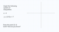 Graph the following
system of
inequalities:
x >4
ys (-2/5) x + 7
Does the point (5, 5)
work? How do you know?
