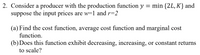 2. Consider a producer with the production function y = min {2L, K} and
suppose the input prices are w=1 and r=2
(a) Find the cost function, average cost function and marginal cost
function.
(b)Does this function exhibit decreasing, increasing, or constant returns
to scale?
