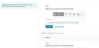 Enter the formula and name of the conjugate base
formed from each of the following acids.
HBr
Express your answer as a chemical formula.
ΑΣΦ
formula:
OA chemical reaction does not occur for this question.
Submit
Request Answer
Part B Complete previous part(s)
Part C
H2O
Express your answer as a chemical formula.
