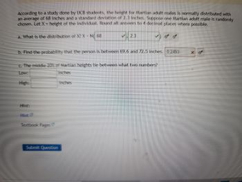 According to a study done by UCB students, the height for Martian adult males is normally distributed with
an average of 68 inches and a standard deviation of 2.3 inches. Suppose one Martian adult male is randomly
chosen. Let X = height of the individual. Round all answers to 4 decimal places where possible.
2.3
a. What is the distribution of X? X-N( 68
b. Find the probability that the person is between 69.6 and 72.5 inches. 0.2493
Xo
c. The middle 20% of Martian heights lie between what two numbers?
Low:
inches
High:
inches
Hint:
Hint C
Textbook Pages
Submit Question
میں میں رحمه