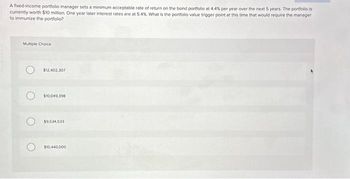 A fixed-income portfolio manager sets a minimum acceptable rate of return on the bond portfolio at 4.4% per year over the next 5 years. The portfolio is
currently worth $10 million. One year later interest rates are at 5.4%. What is the portfolio value trigger point at this time that would require the manager
to immunize the portfolio?
Multiple Choice
$12,402,307
$10,049,398
$9.534,533
$10,440,000