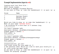 Example Implementation (input in red):
Loading word list from file...
55900 words loaded.
Welcome to Hangman Ultimate Edition
Do you want to Play (p) view the leaderboard (1) or quit (q) : P
Score
Name
7
Matthew Howell
5
Herbert Daly
Hiran Patei
3
Would you like to play (p) oz view the leaderboard (1): p
What is your name: Matthew Howell
I am thinking of a word that is 2 letters long
You have 6 guesses left.
Available letters: abcdefghijklmnopqrstuvwxyz
Please gues a letter: a
Good guess:
You have 6 guesses left.
Available letters: bedefghijklmnopqrstuvwxyz
Please guess a letter: n
Good guess: an
Congratulations, you won!
Your total score for this game is: 9
A new personal best! Would you like to save your score (y/n): y
Ok, your score has been saved.
Do you want to Play (p) view the leaderboard (1) or quit (g) : a
Thanks for playing, goodbye!
