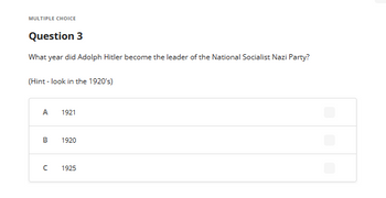 MULTIPLE CHOICE
Question 3
What year did Adolph Hitler become the leader of the National Socialist Nazi Party?
(Hint - look in the 1920's)
A
B
C
1921
1920
1925