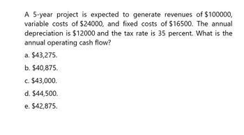 A 5-year project is expected to generate revenues of $100000,
variable costs of $24000, and fixed costs of $16500. The annual
depreciation is $12000 and the tax rate is 35 percent. What is the
annual operating cash flow?
a. $43,275.
b. $40,875.
c. $43,000.
d. $44,500.
e. $42,875.