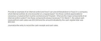 Provide an example of an internal control and how it can prevent breakdown or fraud. In a company,
what internal controls do one encounter on a regular basis? Are those controls appreciated or
viewed as a nuisance that must be worked around? Explain. What are the major components of an
internal control system? Are these components always necessary? On March 1, the actual cash
received from cash sales was $53,649 and the amount indicated by the cash register total was
$53,542.
Journalize the entry to record the cash receipts and cash sales.