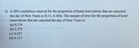 5) A 99% confidence interval for the proportion of hotel reservations that are canceled
the day of New Years is (0.11, 0.164). The margin of error for the proportion of hotel
reservations that are canceled the day of New Years is:
(a) 0.274
(b) 2.575
(c) 0.027
(d) 0.137
