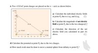 6. Two +5.0 nC point charges are placed on the x – axis as shown below.
y, cm
a) Calculate the individual electric fields
at point P2 due to i) q1 and ii) q2.
b) Calculate the magnitude of net electric
field at point P2 due to the two charges.[C
10 cm
3.
c) Calculate the direction of the net
9-5.0 nC
2= 5.0 nC
electric field you calculated in part (b)
above.
X, cm
3
4.
8
d) Calculate the potential at point P2 due to the two charges.
e) How much work must be done to move a neutral sphere from infinity to point P2?
