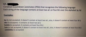 Q5.
Construct a pushdown automaton (PDA) that recognizes the following language:
Each string of the language contains at least two a's or four b's over the alphabet (a, b)
Examples:
ba (is not accepted, it doesn't contain at least two a's, also, it doesn't contain at least four b's)
aba (is accepted, it contains at least two a's)
babbb (is accepted, it contains at least four b's)
bab (is not accepted, it doesn't contain at least two a's, also, it doesn't contain at least four b's)
aabbbbba (is accepted)