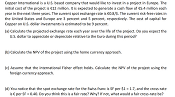 Copper International is a U.S. based company that would like to invest in a project in Europe. The
initial cost of the project is €12 million. It is expected to generate a cash flow of €5.4 million each
year in the next three years. The current spot exchange rate is €0.8/$. The current risk-free rates in
the United States and Europe are 3 percent and 5 percent, respectively. The cost of capital for
Copper on U.S. dollar investments is estimated to be 9 percent.
(a) Calculate the projected exchange rate each year over the life of the project. Do you expect the
U.S. dollar to appreciate or depreciate relative to the Euro during this period?
(b) Calculate the NPV of the project using the home currency approach.
(c) Assume that the international Fisher effect holds. Calculate the NPV of the project using the
foreign currency approach.
(d) You notice that the spot exchange rate for the Swiss franc is SF per $1 = 1.7, and the cross-rate
is € per SF = 0.40. Do you think this is a fair rate? Why? If not, what would a fair cross-rate be?