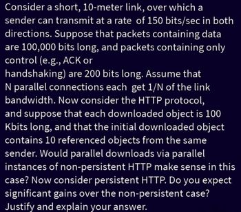 Consider a short, 10-meter link, over which a
sender can transmit at a rate of 150 bits/sec in both
directions. Suppose that packets containing data
are 100,000 bits long, and packets containing only
control (e.g., ACK or
handshaking) are 200 bits long. Assume that
N parallel connections each get 1/N of the link
bandwidth. Now consider the HTTP protocol,
and suppose that each downloaded object is 100
Kbits long, and that the initial downloaded object
contains 10 referenced objects from the same
sender. Would parallel downloads via parallel
instances of non-persistent HTTP make sense in this
case? Now consider persistent HTTP. Do you expect
significant gains over the non-persistent case?
Justify and explain your answer.