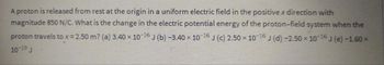 A proton is released from rest at the origin in a uniform electric field in the positive x direction with
magnitude 850 N/C. What is the change in the electric potential energy of the proton-field system when the
proton travels to x = 2.50 m? (a) 3.40 x 10-16 J (b) -3.40 × 10-16 J (c) 2.50 × 10-16 J (d) -2.50 × 10-16 J (e) -1.60 ×
10-19 J