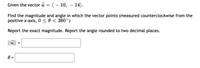 Given the vector u = (- 10, – 14).
Find the magnitude and angle in which the vector points (measured counterclockwise from the
positive x-axis, 0 <0 < 360°)
Report the exact magnitude. Report the angle rounded to two decimal places.
||ü|| =
0 =
