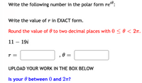 Write the following number in the polar form re":
Write the value of r in EXACT form.
Round the value of 0 to two decimal places with 0 < 0 < 2n.
11 – 19i
r =
, 0 =
UPLOAD YOUR WORK IN THE BOX BELOW
Is your 0 between 0 and 27T?
