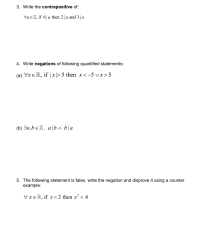 **3. Write the contrapositive of:**

For all \( a \in \mathbb{Z} \), if \( 6 \mid a \) then \( 2 \mid a \) and \( 3 \mid a \).

**4. Write negations of the following quantified statements:**

(a) For all \( x \in \mathbb{R} \), if \( |x| > 5 \) then \( x < -5 \) or \( x > 5 \).

(b) There exist \( a, b \in \mathbb{Z} \), such that \( a \mid b \) and \( b \mid a \).

**5. The following statement is false, write the negation and disprove it using a counterexample:**

For all \( x \in \mathbb{R} \), if \( x < 2 \) then \( x^2 < 4 \).