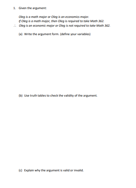 1. Given the argument:
Oleg is a math major or Oleg is an economics major.
If Oleg is a math major, then Oleg is required to take Math 362.
.. Oleg is an economic major or Oleg is not required to take Math 362.
(a) Write the argument form. (define your variables)
(b) Use truth tables to check the validity of the argument.
(c) Explain why the argument is valid or invalid.
