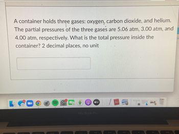 A container holds three gases: oxygen, carbon dioxide, and helium.
The partial pressures of the three gases are 5.06 atm, 3.00 atm, and
4.00 atm, respectively. What is the total pressure inside the
container? 2 decimal places, no unit
tv
Aa
MacBook Pro
900