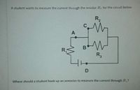 A student wants to measure the current through the resistor R for the circuit below.
R,
C
A
R.
R,
Where should a student hook up an ammeter to measure the current through R?
