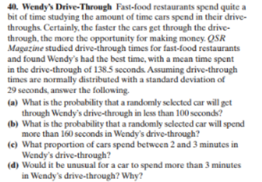 40. Wendy's Drive-Through Fast-food restaurants spend quite a
bit of time studying the amount of time cars spend in their drive
throughs. Certainly, the faster the cars get through the drive-
through, the more the opportunity for making money. QSR
Magazine studied drive-through times for fast-food restaurants
and found Wendy's had the best time, with a mean time spent
in the drive-through of 138.5 seconds. Assuming drive-through
times are normally distributed with a standard deviation of
29 seconds, answer the following.
(a) What is the probability that a randomly sclected car will get
through Wendy's drive-through in less than 100 scconds?
(b) What is the probability that a randomly sclected car will spend
more than 160 seconds in Wendy's drive-through?
(e) What proportion of cars spend between 2 and 3 minutes in
Wendy's drive-through?
(d) Would it be unusual for a car to spend more than 3 minutes
in Wendy's drive-through? Why?
