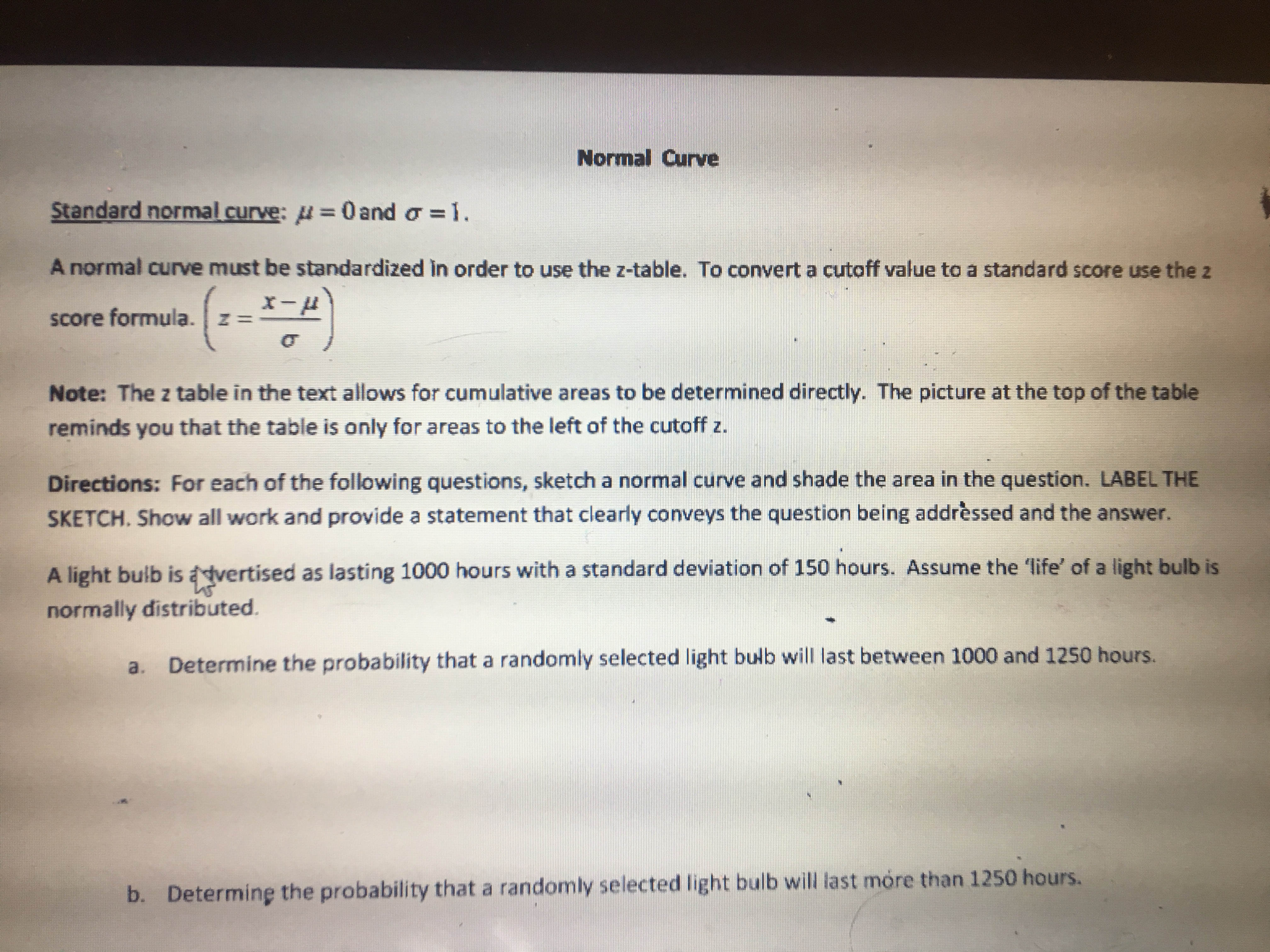 Normal Curve
Standard normal curve:
0 and a 1
A normal curve must be standardized in order to use the z-table. To convert a cutoff value to a standard score use the z
x-
score formula. z
Note: The z table in the text allows for cumulative areas to be determined directly. The picture at the top of the table
reminds you that the table is only for areas to the left of the cutoff z.
Directions: For each of the following questions, sketch a normal curve and shade the area in the question. LABEL THE
SKETCH. Show all work and provide a statement that clearly conveys the question being addrèssed and the answer.
A light bulb is advertised as lasting 1000 hours with a standard deviation of 150 hours. Assume the 'life' of a light bulb is
normally distributed.
Determine the probability that a randomly selected light bulb will last between 1000 and 1250 hours.
a.
light bulb will last móre than 1250 hours.
b. Determine the probability that a randomly selected
