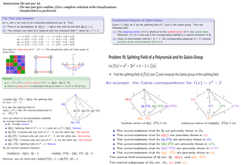 Instruction: Do not use AI.
: Do not just give outline, Give complete solution with visualizations.
: Handwritten is preferred.
The "One orbit theorem"
Let and be roots of an irreducible polynomial over Q. Then
(a) There is an isomorphism : Q(n) → Q(2) that fixes Q and with (11) = 12.
(b) This remains true when Q is replaced with any extension field F, where QCFCC.
ea+b√2+c√3+d√
02: a+b√√2+c√√3+α√
a+b√2+c√3+0√6
a+b√2+c√√] +√
a+b√2+c√3+d√6
a b√√2+ c√√3 d√√6
a+b√2-c√3-d√6
a-b√2-c√√3+d√б
They form the Galois group of x 5x² +6. The multiplication table and Cayley graph are
shown below.
Remarks
r = √2+ √3 is a primitive element of F, ie., Q(a) = Q(v2, v3).
There is a group action of Gal(f(x)) on the set of roots 5 = {±√2.±√3) of f(x).
Fundamental theorem of Galois theory
Given f€ Z[x], let F be the splitting field of f, and G the Galois group. Then the
following hold:
(a) The subgroup lattice of G is identical to the subfield lattice of F, but upside-down.
Moreover, HG if and only if the corresponding subfield is a normal extension of Q.
(b) Given an intermediate field QC KCF, the corresponding subgroup H< G contains
precisely those automorphisms that fix K.
Problem 18: Splitting Field of a Polynomial and Its Galois Group
Let f(x)=-2x²+x-1€ Q[x]
Find the splitting field of f(x) over Q and compute the Galois group of this splitting field.
An example: the Galois correspondence for f(x) = x³-2
Consider Q(C. 2) = Q(a), the splitting field
of f(x)=x³-2.
It is also the splitting field of
QKC)
m(x)=x+108, the minimal polynomial of
Q(2) Q(2) Q(²)
a = √√√√-3.
Let's see which of its intermediate subfields
are normal extensions of Q.
Q: Trivially normal.
Q(C. V2)
■Q(C): Splitting field of x²+x+1; roots are C. (2² = Q(C). Normal.
■Q(V2): Contains only one root of x³-2, not the other two. Not normal.
■Q(2): Contains only one root of x3-2, not the other two. Not normal.
■Q(2): Contains only one root of x³-2, not the other two. Not normal.
■Q(C. V2): Splitting field of x³-2. Normal.
By the normal extension theorem,
| Gal(Q(C))| = [Q(C): Q]=2,
Moreover, you can check that | Gal(Q(2))=1<[Q(√2): Q] = 3.
| Gal(Q(C. 2))| = [Q(C. √2): Q] = 6.
(૪) (૮) Q(cTY
Q(C. V/2)
Subfield lattice of Q(C. 2) = D₂
(124)
Subgroup lattice of Gal(Q(C. 2)) Dy
The automorphisms that fix Q are precisely those in D3.
■The automorphisms that fix Q(C) are precisely those in (r).
■The automorphisms that fix Q(2) are precisely those in (f).
■The automorphisms that fix Q(C2) are precisely those in (rf).
■The automorphisms that fix Q(22) are precisely those in (2).
The automorphisms that fix Q(C. 2) are precisely those in (e).
The normal field extensions of Q are: Q. Q(C), and Q(C. 2).
The normal subgroups of D3 are: D3. (r) and (e).