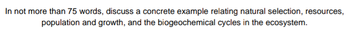 In not more than 75 words, discuss a concrete example relating natural selection, resources,
population and growth, and the biogeochemical cycles in the ecosystem.
